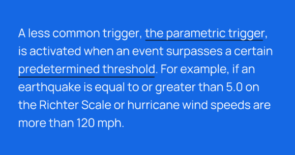 A less common trigger, the parametric trigger, is activated when an event surpasses a certain predetermined threshold. For example, if an earthquake is equal to or greater than 5.0 on the Richter Scale or hurricane wind speeds are more than 120 mph.